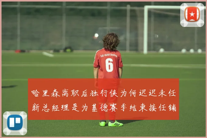 哈里森离职后独行侠为何迟迟未任新总经理是为基德赛季结束接任铺路吗