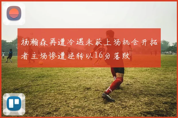 杨瀚森再遭冷遇未获上场机会开拓者主场惨遭逆转以16分落败