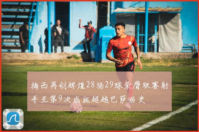 梅西再创辉煌28场29球荣膺联赛射手王第9次成就超越巴萨历史