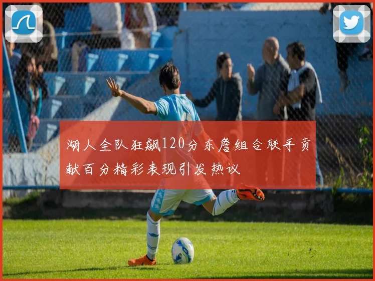 湖人全队狂飙120分东詹组合联手贡献百分精彩表现引发热议