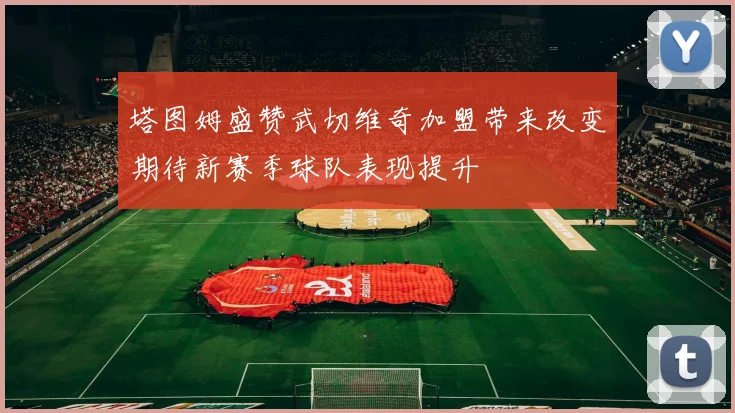 塔图姆盛赞武切维奇加盟带来改变期待新赛季球队表现提升