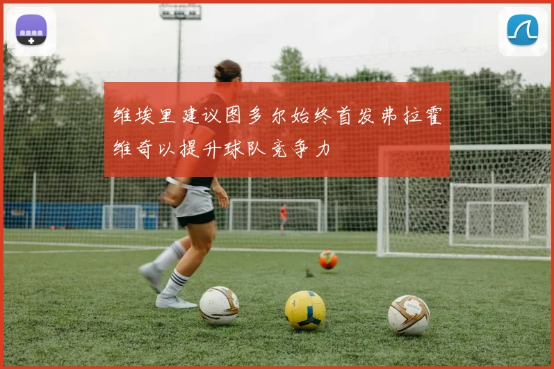 维埃里建议图多尔始终首发弗拉霍维奇以提升球队竞争力