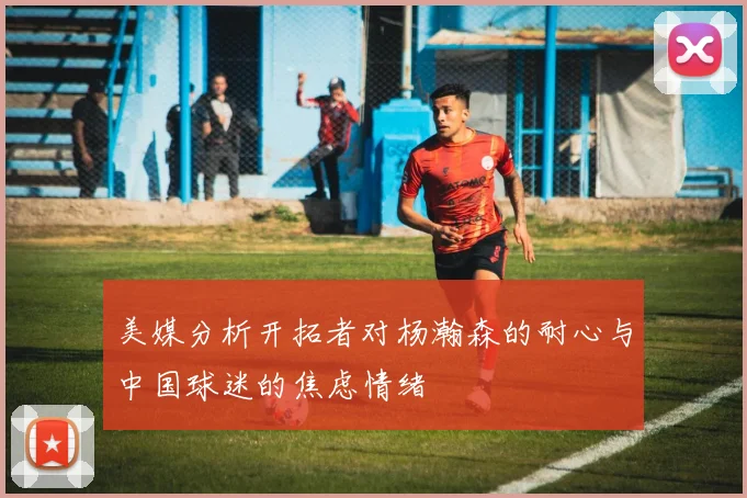 美媒分析开拓者对杨瀚森的耐心与中国球迷的焦虑情绪