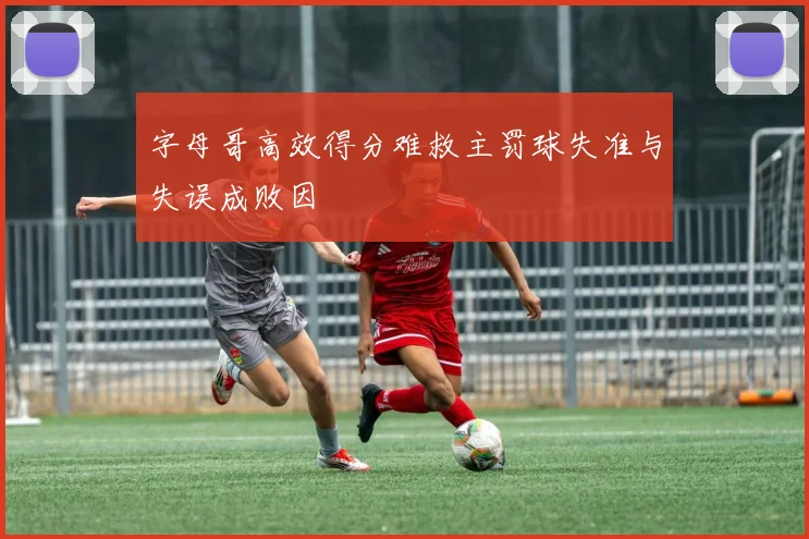 字母哥高效得分难救主罚球失准与失误成败因