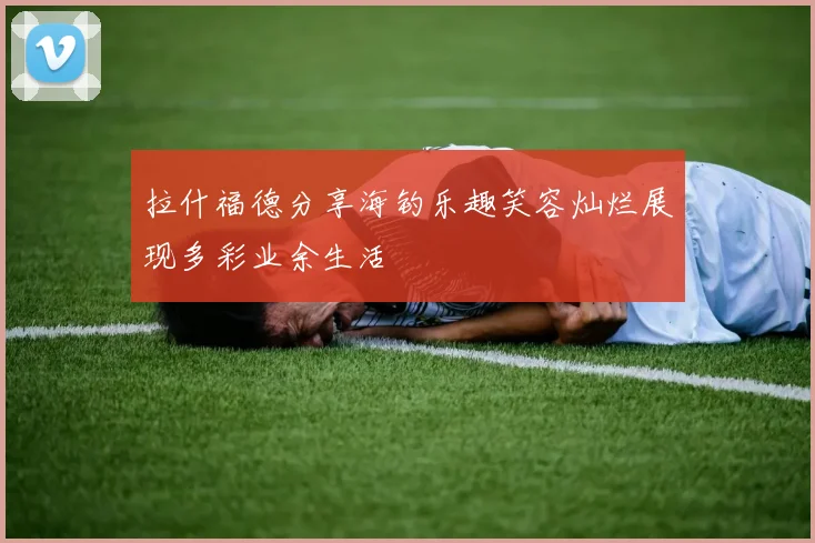 拉什福德分享海钓乐趣笑容灿烂展现多彩业余生活