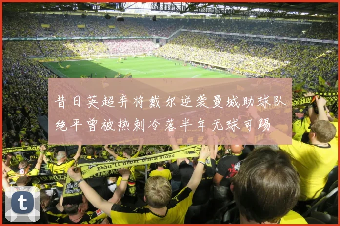 昔日英超弃将戴尔逆袭曼城助球队绝平曾被热刺冷落半年无球可踢
