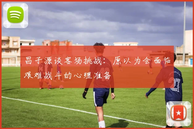 昌子源谈客场挑战：原以为会面临艰难战斗的心理准备