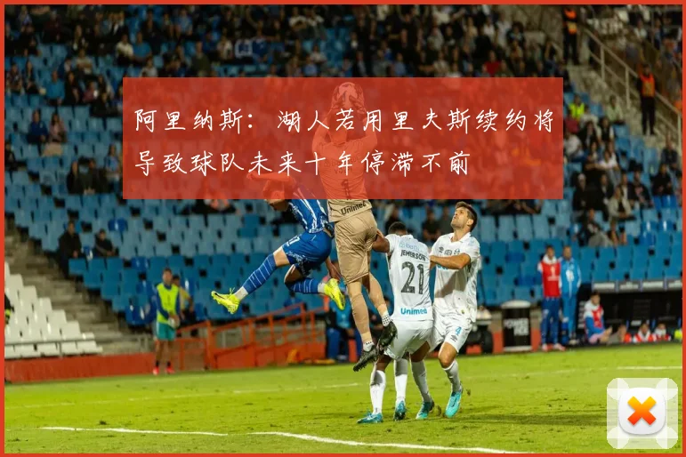 阿里纳斯：湖人若用里夫斯续约将导致球队未来十年停滞不前