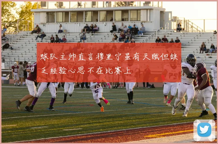 球队主帅直言穆里宁虽有天赋但缺乏经验心思不在比赛上