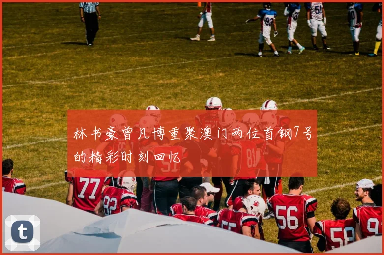 林书豪曾凡博重聚澳门两位首钢7号的精彩时刻回忆