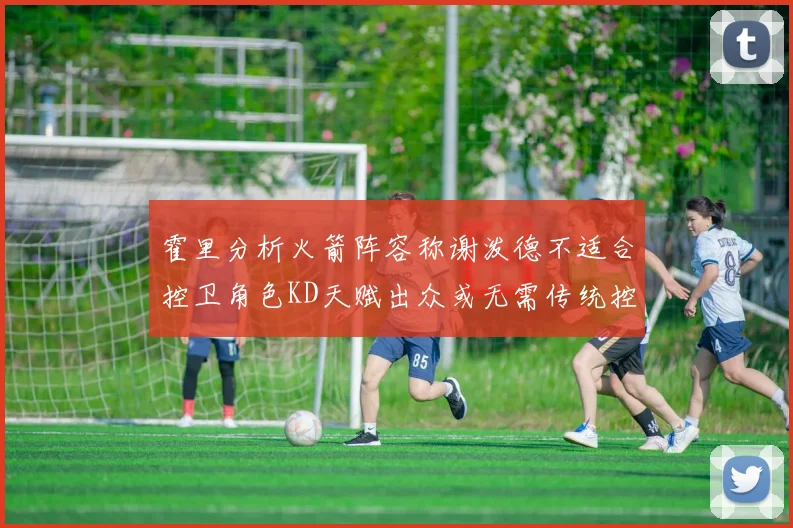 霍里分析火箭阵容称谢泼德不适合控卫角色KD天赋出众或无需传统控卫