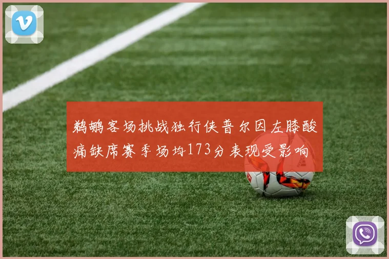 鹈鹕客场挑战独行侠普尔因左膝酸痛缺席赛季场均173分表现受影响