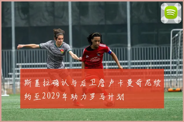 斯基拉确认与后卫詹卢卡曼奇尼续约至2029年助力罗马计划