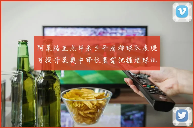 阿莱格里点评米兰平局称球队表现可提升莱奥中锋位置需把握进球机会