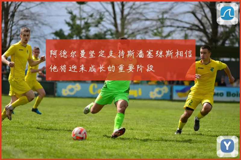 阿德尔曼坚定支持斯潘塞琼斯相信他将迎来成长的重要阶段