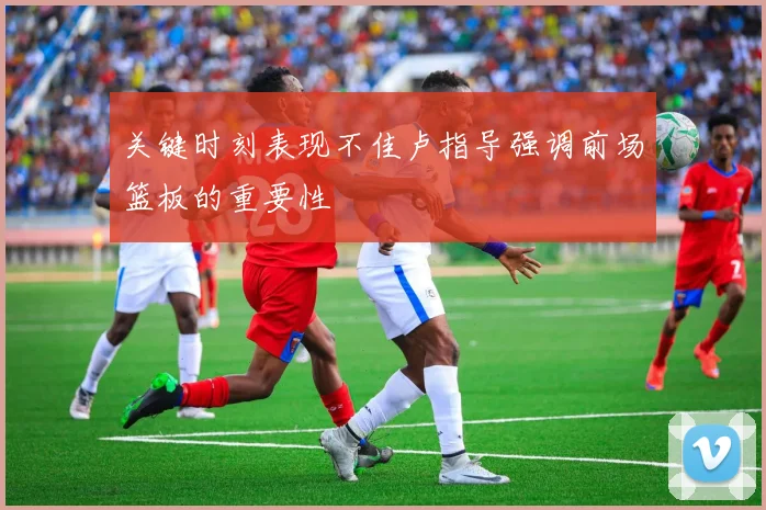 关键时刻表现不佳卢指导强调前场篮板的重要性