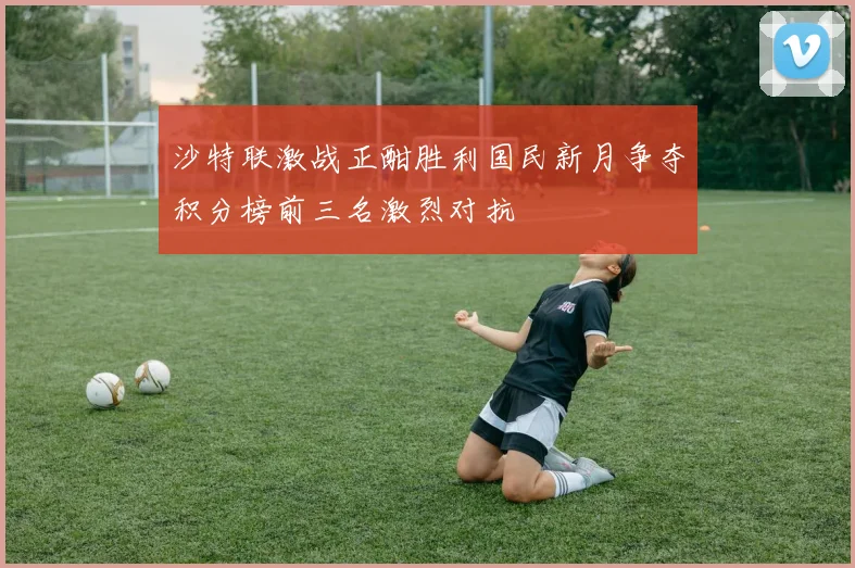沙特联激战正酣胜利国民新月争夺积分榜前三名激烈对抗