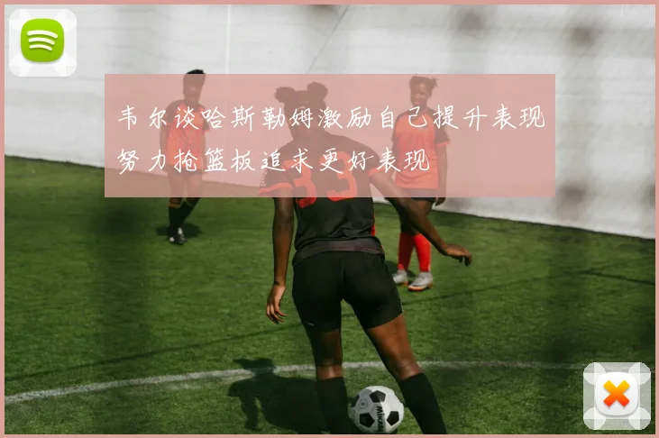 韦尔谈哈斯勒姆激励自己提升表现努力抢篮板追求更好表现