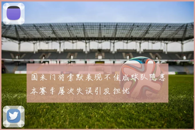 国米门将索默表现不佳成球队隐患本赛季屡次失误引发担忧