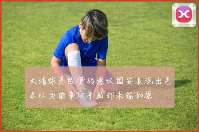 大埔球员陈肇钧感叹国安表现出色本以为能争取平局却未能如愿