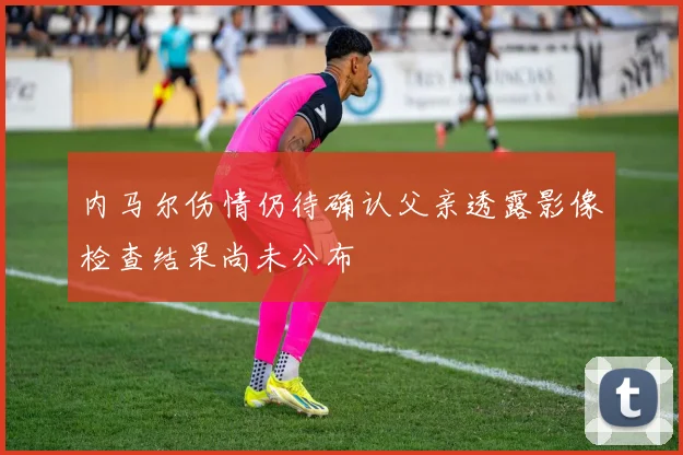 内马尔伤情仍待确认父亲透露影像检查结果尚未公布