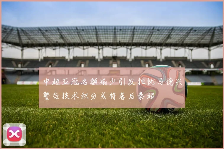 中超亚冠名额减少引发担忧马德兴警告技术积分或将落后泰超