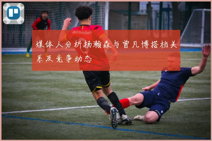 媒体人分析杨瀚森与曾凡博搭档关系及竞争动态