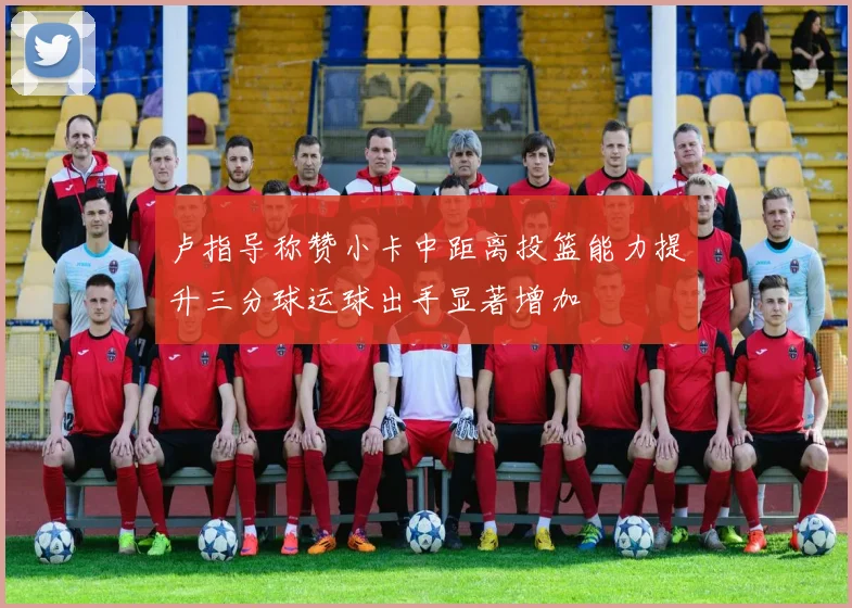 卢指导称赞小卡中距离投篮能力提升三分球运球出手显著增加