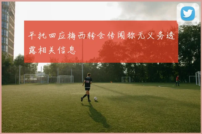 平托回应梅西转会传闻称无义务透露相关信息