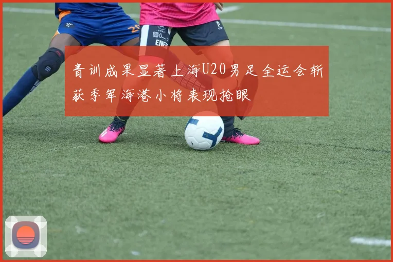 青训成果显著上海U20男足全运会斩获季军海港小将表现抢眼