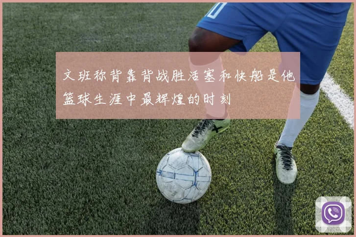文班称背靠背战胜活塞和快船是他篮球生涯中最辉煌的时刻