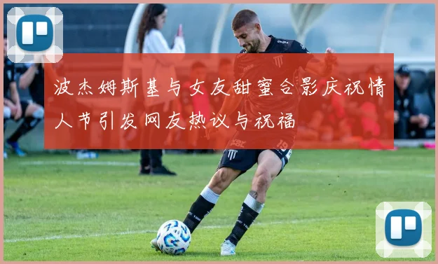 波杰姆斯基与女友甜蜜合影庆祝情人节引发网友热议与祝福