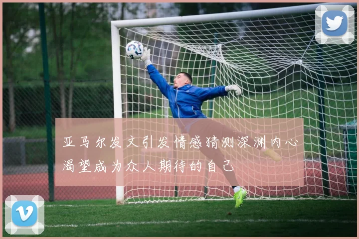 亚马尔发文引发情感猜测深渊内心渴望成为众人期待的自己