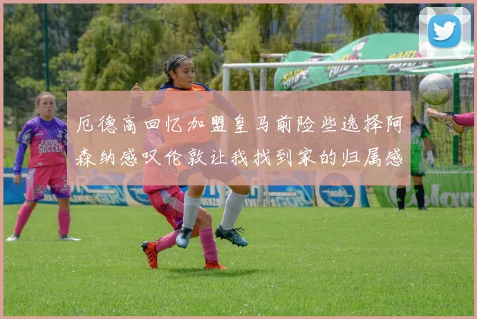 厄德高回忆加盟皇马前险些选择阿森纳感叹伦敦让我找到家的归属感